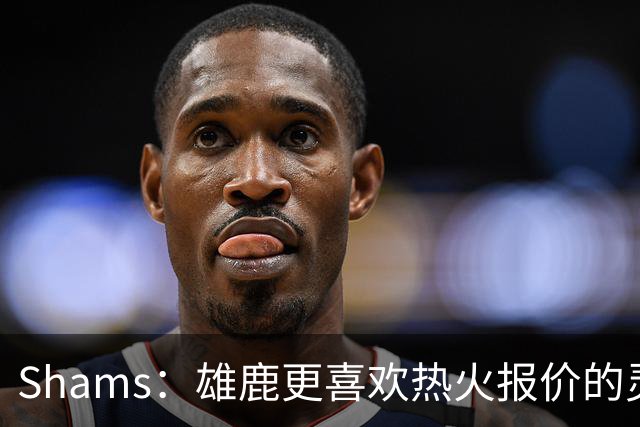 Shams：雄鹿更喜欢热火报价的灵活性和潜力 不想要29岁的布朗